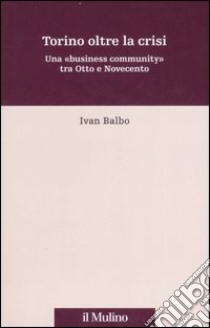 Torino oltre la crisi. Una «business community» tra Otto e Novecento libro di Balbo Ivan