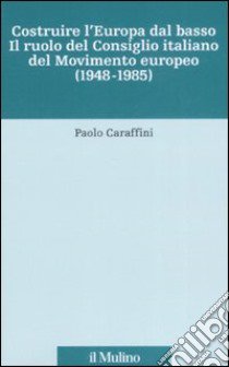 Costruire l'Europa dal basso. Il ruolo del Consiglio italiano del Movimento europeo (1948-1985) libro di Caraffini Paolo