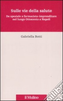 Sulle vie della salute. Da speziale a farmacista-imprenditore nel lungo Ottocento a Napoli libro di Botti Gabriella