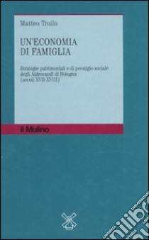 Un'economia di famiglia. Strategie patrimoniali e di prestigio sociale degli Aldrovandi di Bologna (secoli XVII-XVIII) libro di Troilo Matteo