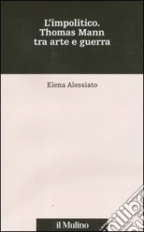 L'impolitico. Thomas Mann tra arte e guerra libro di Alessiato Elena