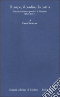 Il corpo, il confine, la patria. Associazionismo sportivo in Trentino (1870-1914) libro di Tonezzer Elena