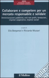 Collaborare e competere per un mercato responsabile e solidale. Amministrazioni pubbliche, enti non profit, fondazioni, imprese cooperative, imprese sociali libro di Borgonovi E. (cur.); Mussari R. (cur.)