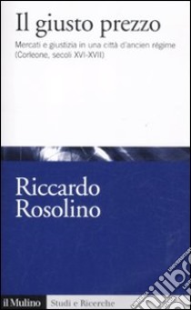 Il giusto prezzo. Mercato e giustizia in una città di ancien régime (Corleone, secoli XVI-XVII) libro di Rosolino Riccardo