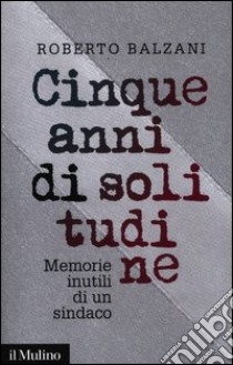 Cinque anni di solitudine. Memorie inutili di un sindaco libro di Balzani Roberto