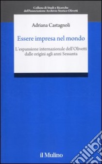 Essere impresa nel mondo. L'espansione internazionale della Olivetti dalle origini agli anni Sessanta libro di Castagnoli Adriana