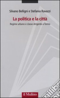 La politica e la città. Regime urbano e classe dirigente a Torino libro di Belligni Silvano; Ravazzi Stefania