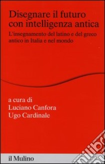 Disegnare il futuro con intelligenza antica. L'insegnamento del latino e del greco antico in Italia e nel mondo libro di Canfora L. (cur.); Cardinale U. (cur.)