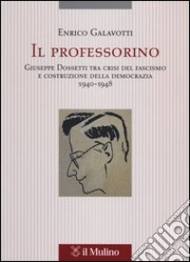 Il professorino. Giuseppe Dossetti tra crisi del fascismo e costruzione della democrazia 1940-1948 libro di Galavotti Enrico