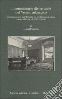 Il commissario distrettuale nel Veneto asburgico. Un funzionario imperiale tra mediazione politica e controllo sociale (1819-1848) libro di Rossetto Luca