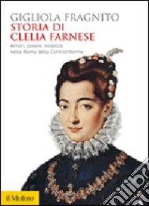 Storia di Clelia Farnese. Amori, potere, violenza nella Roma della Controriforma libro di Fragnito Gigliola