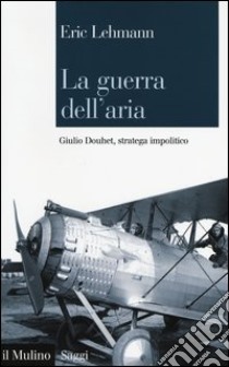 La guerra dell'aria. Giulio Douhet, stratega impolitico libro di Lehmann Eric