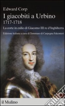 I giacobiti a Urbino (1717-1718). La corte in esilio di Giacomo III red'Inghilterra libro di Corp Edward; Di Carpegna Falconieri T. (cur.)