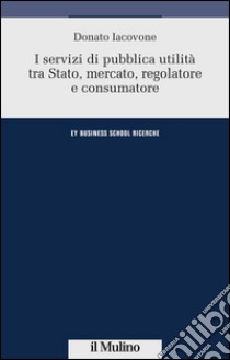 I servizi di pubblica utilità tra Stato, mercato, regolatore e consumatore libro di Iacovone Donato