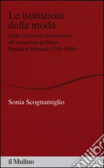 Le istituzioni della moda. Dalle strutture corporative all'economia politica. Napoli e Francia (1500-1800) libro di Scognamiglio Sonia