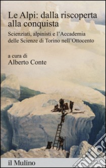 Le Alpi: dalla riscoperta alla conquista. Scienziati, alpinisti e l'Accademia delle scienze di Torino nell'Ottocento libro di Conte A. (cur.)