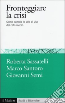 Fronteggiare la crisi. Come cambia lo stile di vita del ceto medio libro di Sassatelli Roberta; Santoro Marco; Semi Giovanni