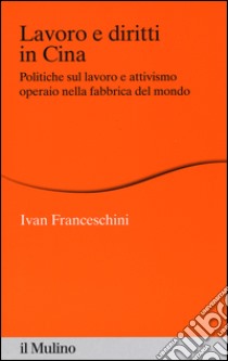 Lavoro e diritti in Cina. Politiche sul lavoro e attivismo operaio nella fabbrica del mondo libro di Franceschini Ivan