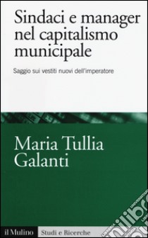 Sindaci e manager nel capitalismo municipale. Saggi sui vestiti nuovi dell'imperatore libro di Galanti M. Tullia