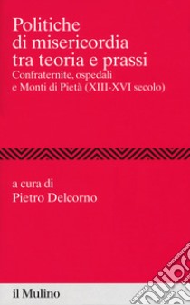 Politiche di misericordia tra teorie e prassi. Confraternite, ospedali e Monti di Pietà (XIII-XVI) libro di Delcorno P. (cur.)