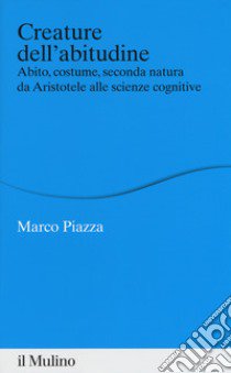 Creature dell'abitudine. Abito, costume, seconda natura da Aristotele alle scienze cognitive libro di Piazza Marco