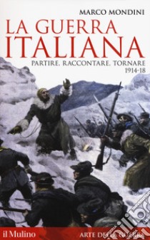 La guerra italiana. Partire, raccontare, tornare 1914-18 libro di Mondini Marco