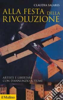 Alla festa della rivoluzione. Artisti e libertari con D'Annunzio a Fiume libro di Salaris Claudia