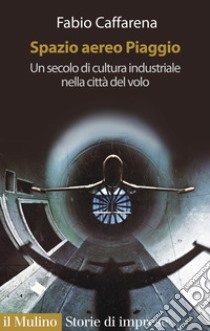 Spazio aereo Piaggio. Un secolo di cultura industriale nella città del volo libro di Caffarena Fabio