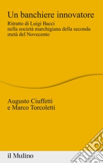 Un banchiere innovatore. Ritratto di Luigi Bacci nella società marchigiana della seconda metà del Novecento libro di Ciuffetti Augusto; Torcoletti Marco