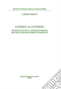 I sudditi al governo. Società e politica a Cividale e Gemona nel Friuli del Rinascimento veneziano libro di Freschi Lorenzo