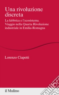 Una rivoluzione discreta. La fabbrica e l'ecosistema. Viaggio nella Quarta Rivoluzione industriale in Emilia-Romagna libro di Ciapetti Lorenzo