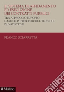 Il sistema di affidamento ed esecuzione dei contratti pubblici. Tra approccio europeo, logiche pubblicistiche e tecniche privatistiche libro di Sciarretta Franco