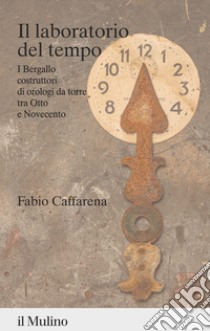 Il laboratorio del tempo. I Bergallo costruttori di orologi da torre tra Otto e Novecento libro di Caffarena Fabio