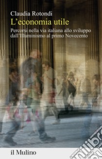 L'economia utile. Percorsi nella via italiana allo sviluppo dall'Illuminismo al primo Novecento libro di Rotondi Claudia