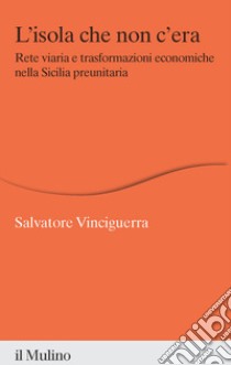 L'isola che non c'era. Rete viaria e trasformazioni economiche nella Sicilia preunitaria libro di Vinciguerra Salvatore