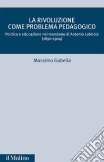 La rivoluzione come problema pedagogico. Politica e educazione nel marxismo di Antonio Labriola (1890-1904) libro di Gabella Massimo