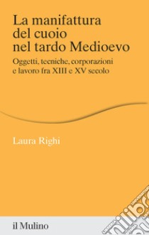 La manifattura del cuoio nel tardo Medioevo. Oggetti, tecniche, corporazioni e lavoro fra XIII e XV secolo libro di Righi Laura