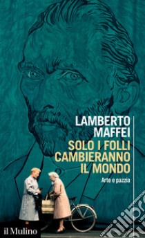 Solo i folli cambieranno il mondo. Arte e pazzia libro di Maffei Lamberto