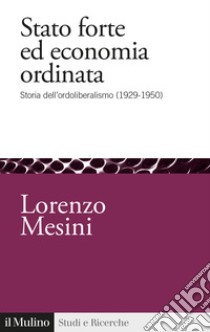 Stato forte ed economia ordinata. Storia dell'ordoliberalismo (1929-1950) libro di Mesini Lorenzo