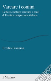Varcare i confini. Lettere e letture, scritture e canti dell'antica emigrazione italiana libro di Franzina Emilio