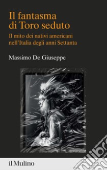 Il fantasma di Toro seduto. Il mito dei nativi americani nell'Italia degli anni Settanta libro di De Giuseppe Massimo