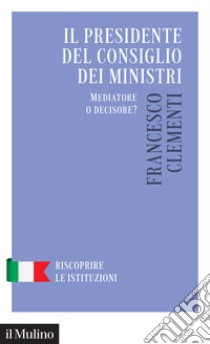 Il Presidente del Consiglio dei Ministri. Mediatore o decisore? libro di Clementi Francesco