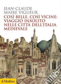 Così belle così vicine: viaggio insolito nelle città dell'Italia medievale libro di Maire Vigueur Jean-Claude