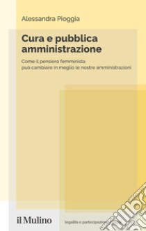 Cura e pubblica amministrazione. Come il pensiero femminista può cambiare in meglio le nostre amministrazioni libro di Pioggia Alessandra