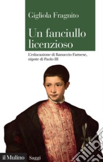 Un fanciullo licenzioso. L'educazione di Ranuccio Farnese, nipote di Paolo III libro di Fragnito Gigliola