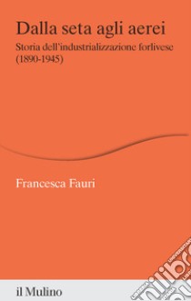 Dalla seta agli aerei. Storia dell'industrializzazione forlivese (1890-1945) libro di Fauri Francesca