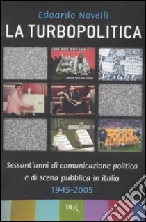 La turbopolitica. Sessant'anni di comunicazione politica e di scena pubblica in Italia: 1945-2005 libro di Novelli Edoardo