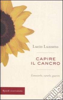 Capire il cancro. Conoscerlo, curarlo, guarire libro di Luzzatto Lucio