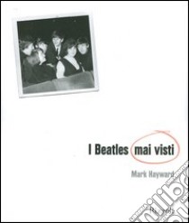 I Beatles mai visti. Ediz. illustrata libro di Hayward Mark; Badman Keith