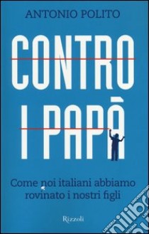 Contro i papà. Come noi italiani abbiamo rovinato i nostri figli libro di Polito Antonio